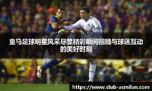皇马足球明星风采尽显精彩瞬间回顾与球迷互动的美好时刻